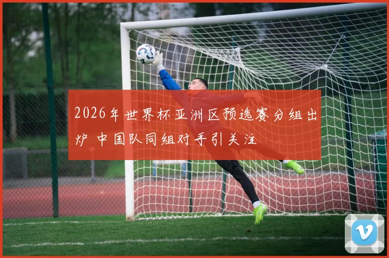 2026年世界杯亚洲区预选赛分组出炉 中国队同组对手引关注