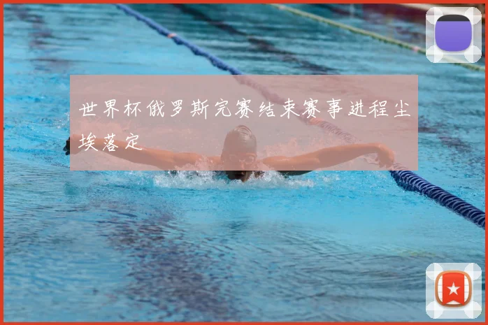 世界杯俄罗斯完赛结束赛事进程尘埃落定