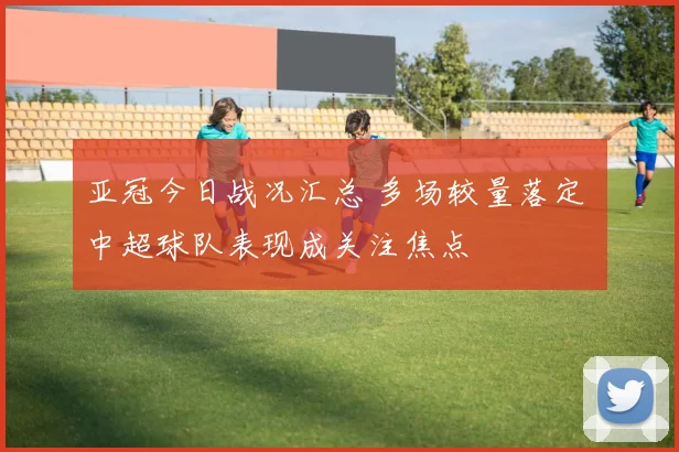 亚冠今日战况汇总 多场较量落定 中超球队表现成关注焦点