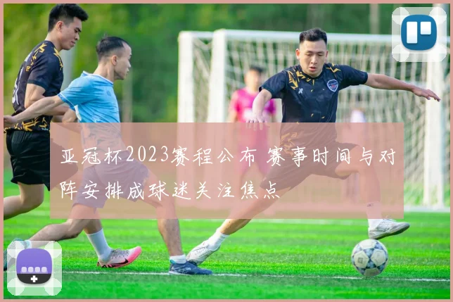 亚冠杯2023赛程公布 赛事时间与对阵安排成球迷关注焦点