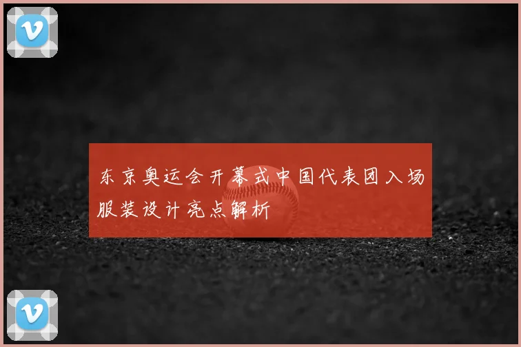 东京奥运会开幕式中国代表团入场服装设计亮点解析