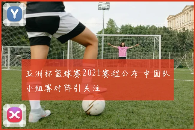 亚洲杯篮球赛2021赛程公布 中国队小组赛对阵引关注