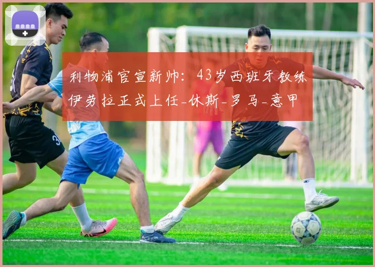 利物浦官宣新帅:43岁西班牙教练伊劳拉正式上任_休斯_罗马_意甲
