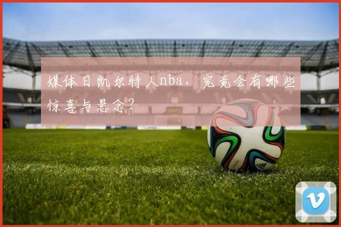 媒体日凯尔特人nba,究竟会有哪些惊喜与悬念?