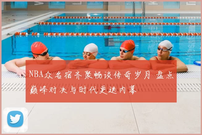 NBA众名宿齐聚畅谈传奇岁月 盘点巅峰对决与时代更迭内幕