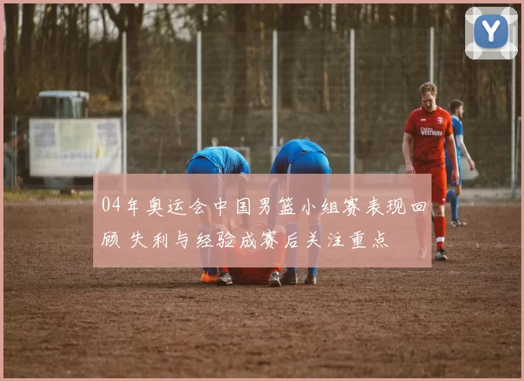 04年奥运会中国男篮小组赛表现回顾 失利与经验成赛后关注重点
