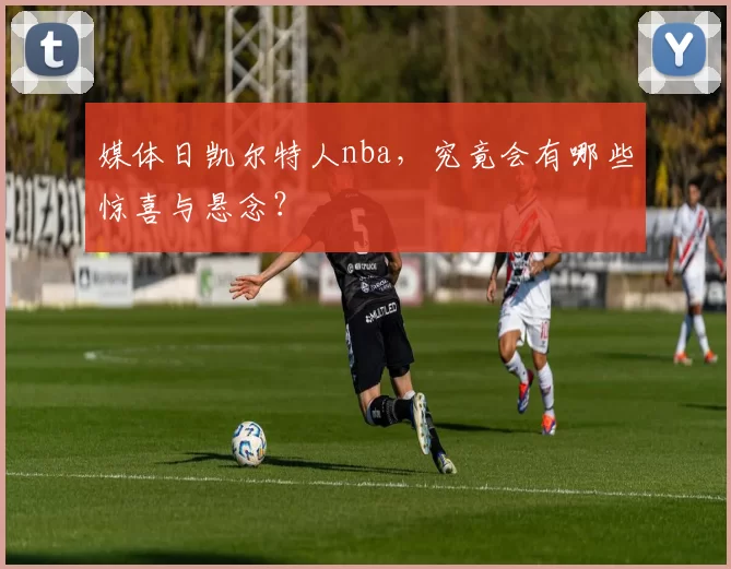 媒体日凯尔特人nba，究竟会有哪些惊喜与悬念？