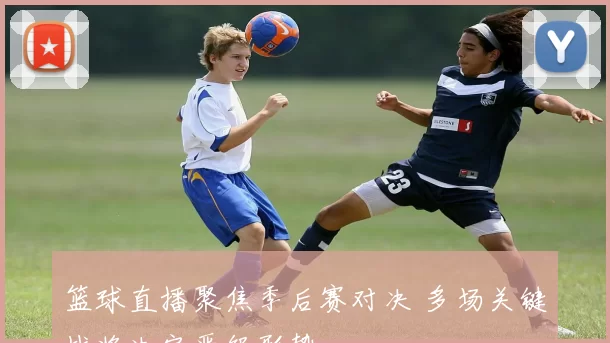 篮球直播聚焦季后赛对决 多场关键战将决定晋级形势