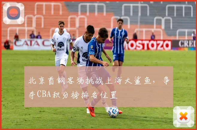北京首钢客场挑战上海大鲨鱼,争夺CBA积分榜排名位置