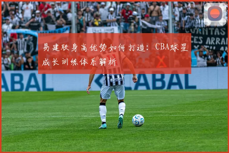 易建联身高优势如何打造：CBA球星成长训练体系解析