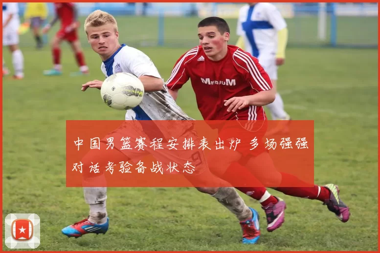 中国男篮赛程安排表出炉 多场强强对话考验备战状态