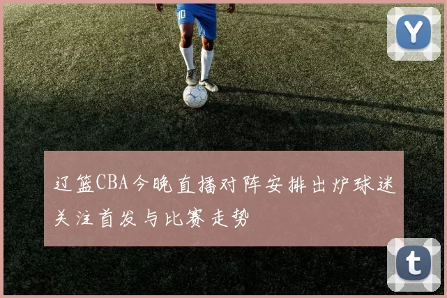 辽篮CBA今晚直播对阵安排出炉球迷关注首发与比赛走势