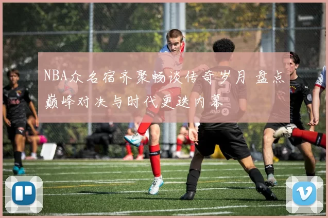 NBA众名宿齐聚畅谈传奇岁月 盘点巅峰对决与时代更迭内幕