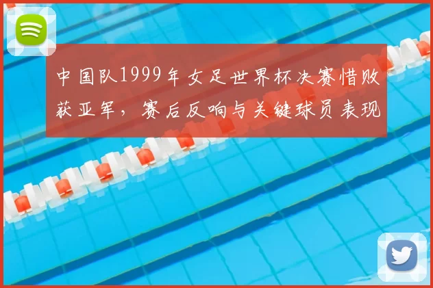 中国队1999年女足世界杯决赛惜败获亚军,赛后反响与关键球员表现