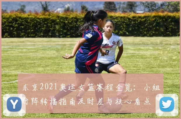 东京2021奥运女篮赛程全览:小组对阵转播指南及时差与核心看点