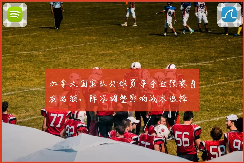 加拿大国家队好球员争夺世预赛首发名额，阵容调整影响战术选择