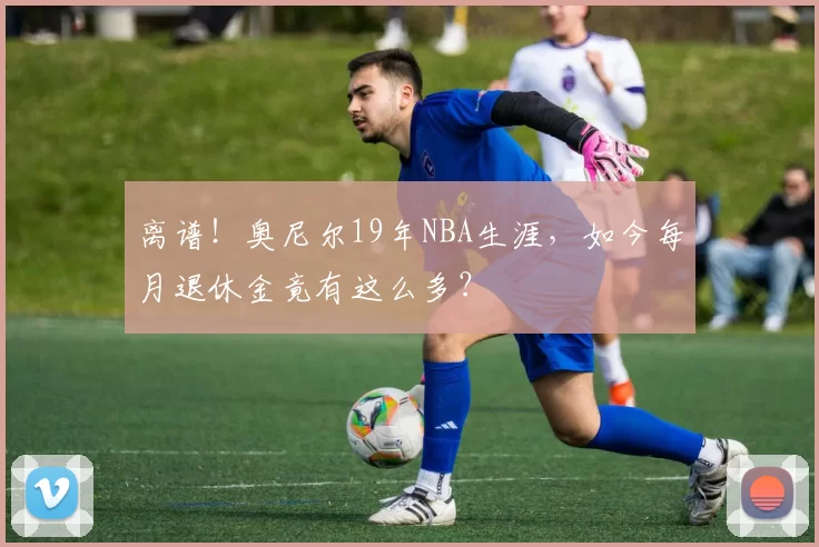 离谱!奥尼尔19年NBA生涯,如今每月退休金竟有这么多?