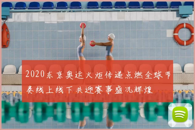 2020东京奥运火炬传递点燃全球节奏线上线下共迎赛事盛况辉煌