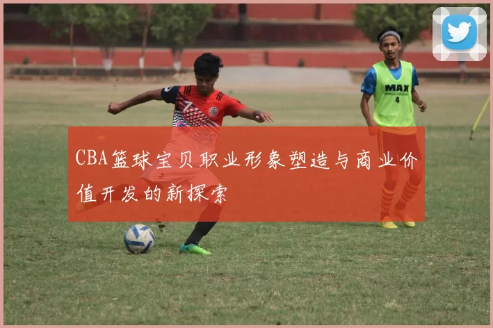 CBA篮球宝贝职业形象塑造与商业价值开发的新探索