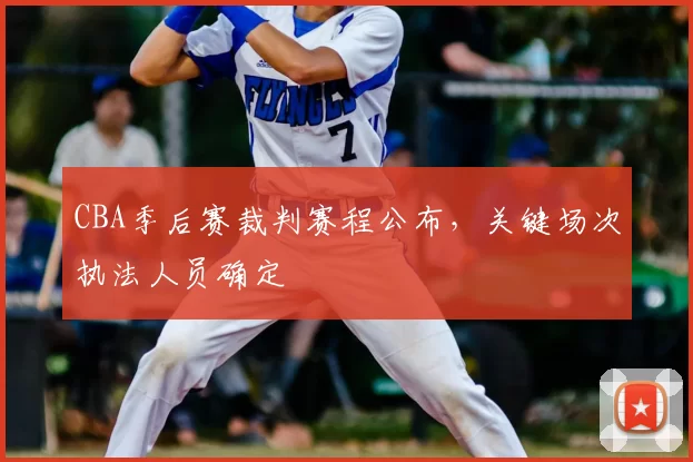 CBA季后赛裁判赛程公布,关键场次执法人员确定