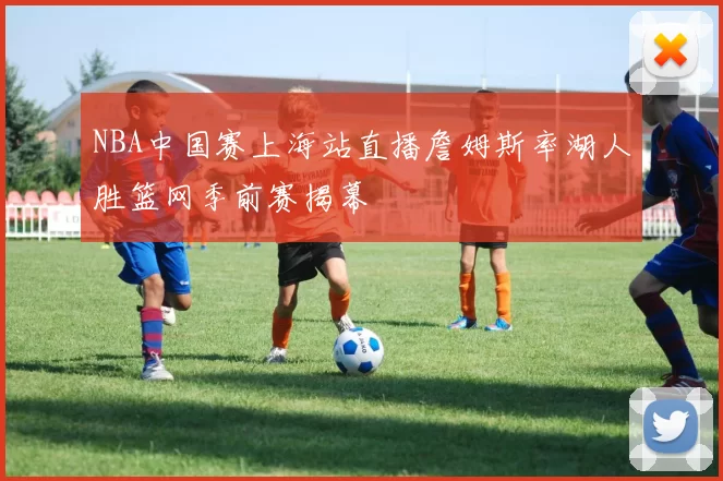 NBA中国赛上海站直播詹姆斯率湖人胜篮网季前赛揭幕