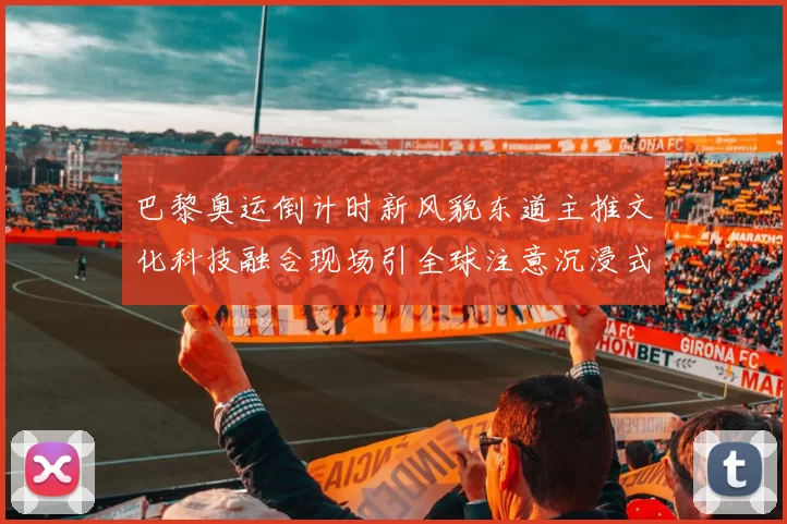 巴黎奥运倒计时新风貌东道主推文化科技融合现场引全球注意沉浸式魅力