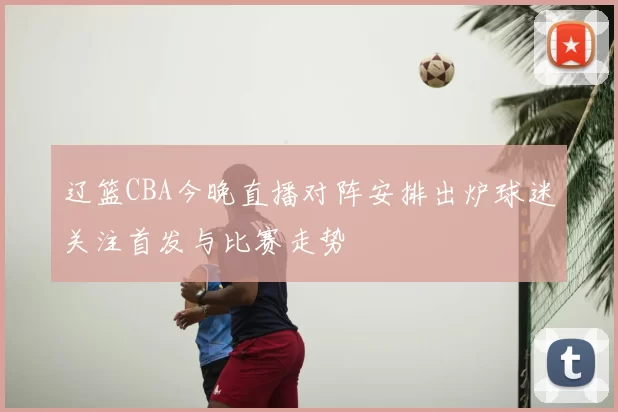 辽篮CBA今晚直播对阵安排出炉球迷关注首发与比赛走势