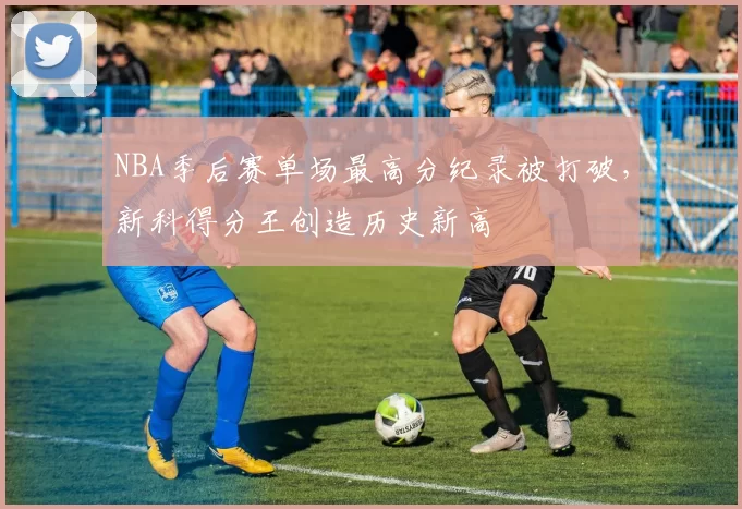 NBA季后赛单场最高分纪录被打破，新科得分王创造历史新高
