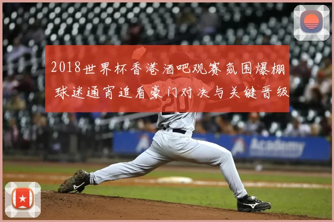 2018世界杯香港酒吧观赛氛围爆棚 球迷通宵追看豪门对决与关键晋级战