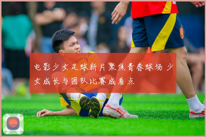 电影少女足球新片聚焦青春球场 少女成长与团队比赛成看点
