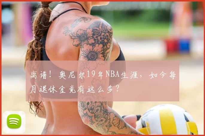 离谱!奥尼尔19年NBA生涯,如今每月退休金竟有这么多?