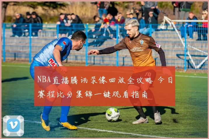 NBA直播腾讯录像回放全攻略 今日赛程比分集锦一键观看指南
