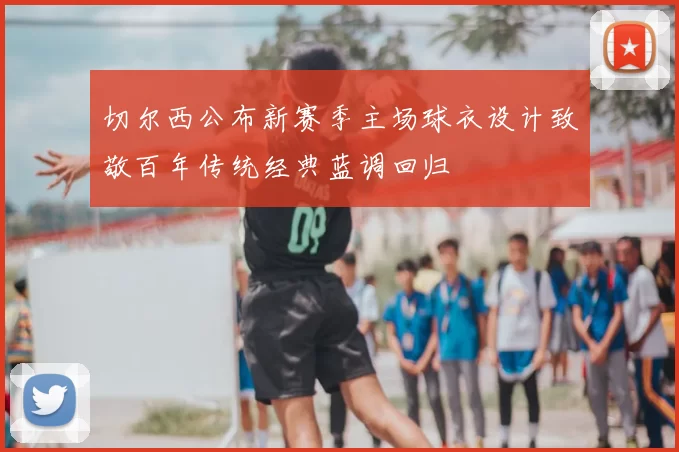 切尔西公布新赛季主场球衣设计致敬百年传统经典蓝调回归