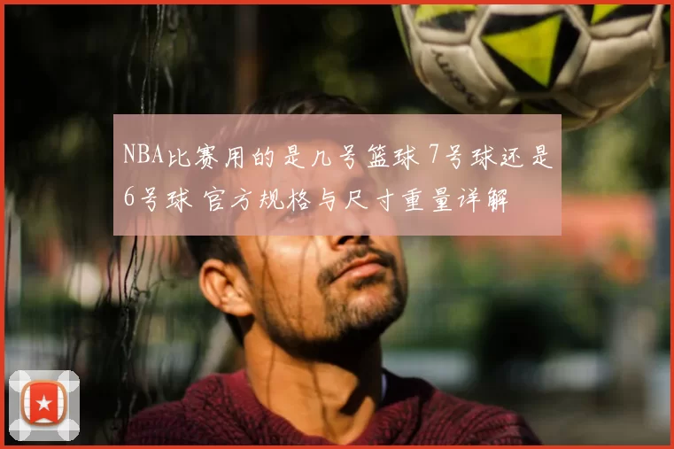 NBA比赛用的是几号篮球 7号球还是6号球 官方规格与尺寸重量详解