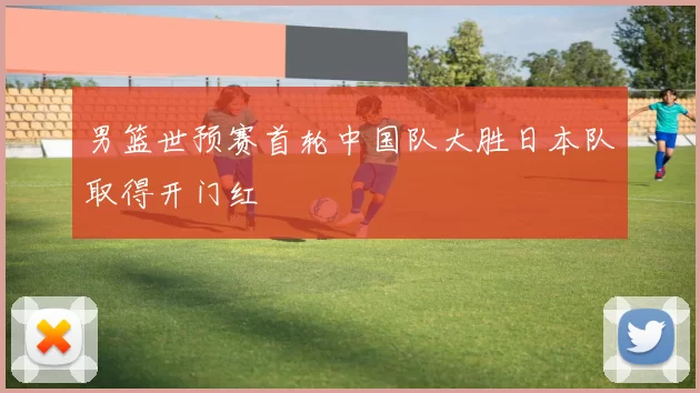 男篮世预赛首轮中国队大胜日本队取得开门红