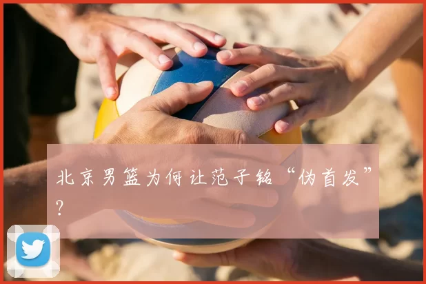 北京男篮为何让范子铭“伪首发”？