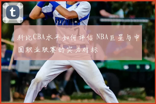 科比CBA水平如何评估 NBA巨星与中国职业联赛的实力对标