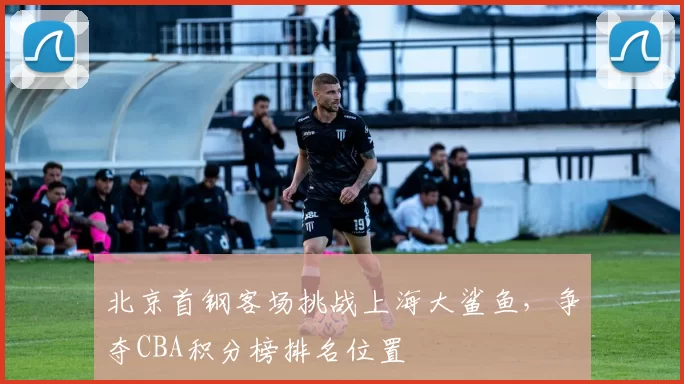 北京首钢客场挑战上海大鲨鱼,争夺CBA积分榜排名位置