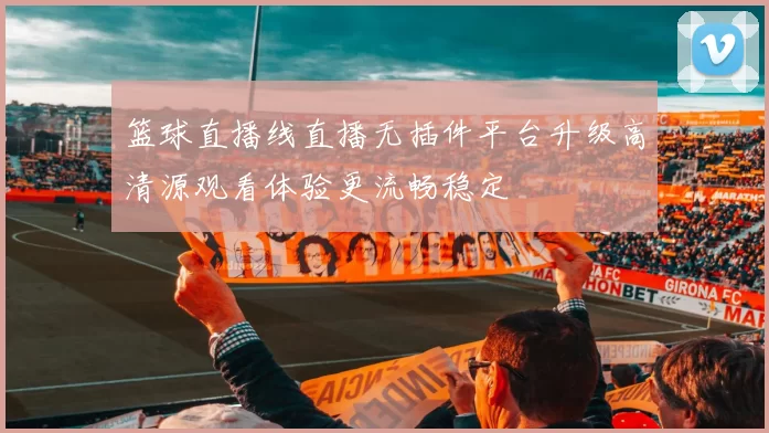 篮球直播线直播无插件平台升级高清源观看体验更流畅稳定