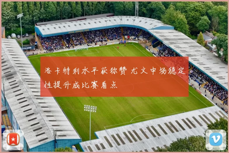 洛卡特利水平获称赞 尤文中场稳定性提升成比赛看点