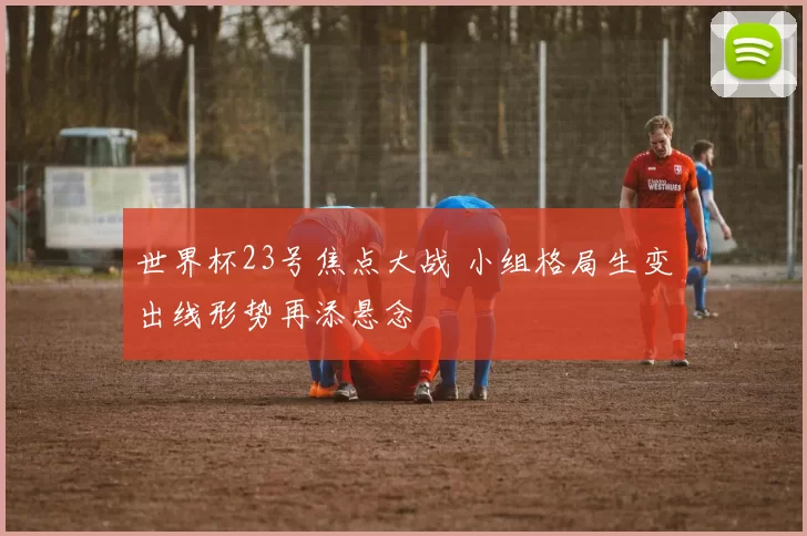 世界杯23号焦点大战 小组格局生变出线形势再添悬念