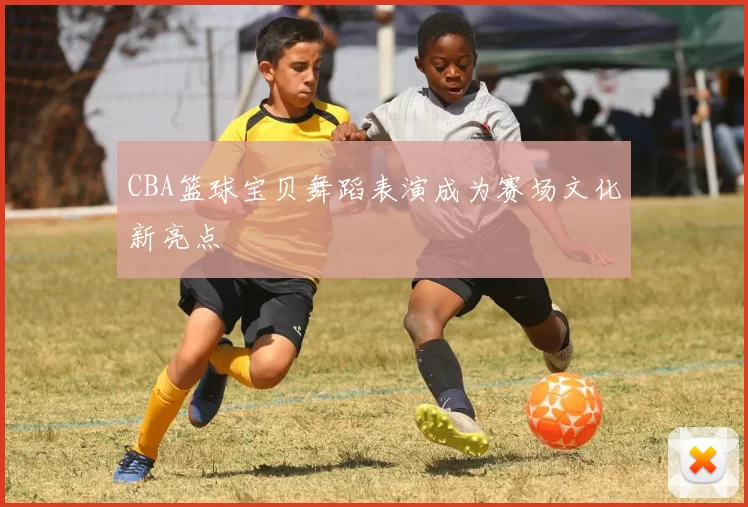 CBA篮球宝贝舞蹈表演成为赛场文化新亮点