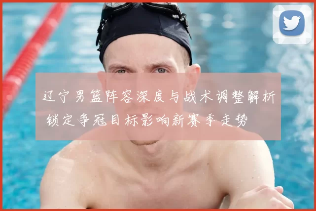 辽宁男篮阵容深度与战术调整解析 锁定争冠目标影响新赛季走势