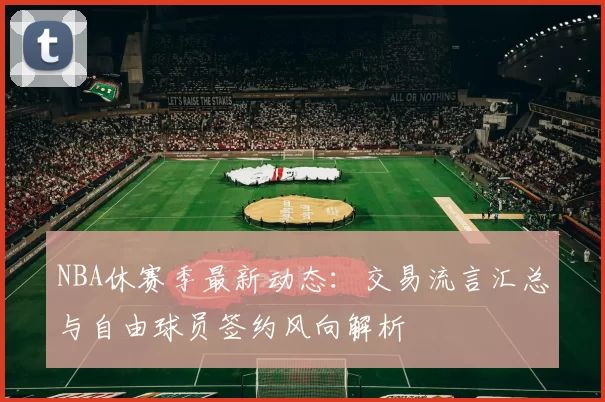 NBA休赛季最新动态：交易流言汇总与自由球员签约风向解析