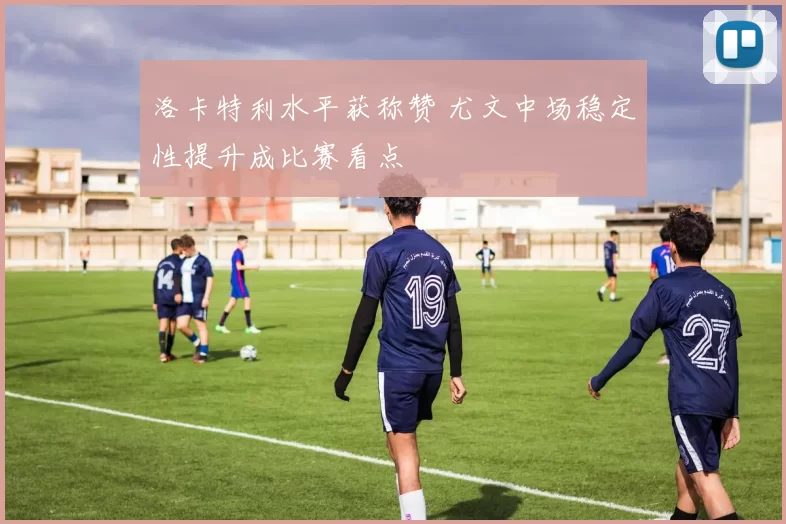 洛卡特利水平获称赞 尤文中场稳定性提升成比赛看点