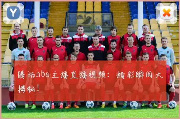 腾讯nba主播直播视频：精彩瞬间大揭秘！