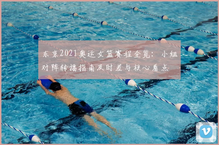 东京2021奥运女篮赛程全览:小组对阵转播指南及时差与核心看点