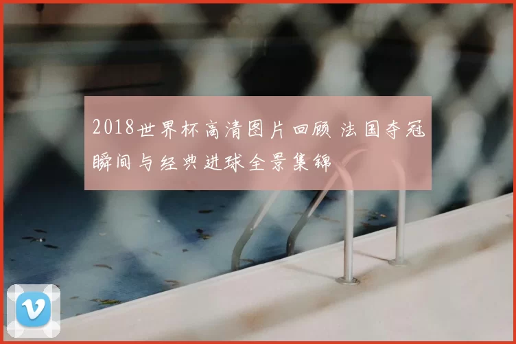 2018世界杯高清图片回顾 法国夺冠瞬间与经典进球全景集锦