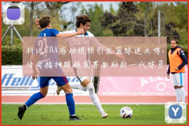科比CBA感动视频引发篮球迷共鸣,传奇精神跨越国界激励新一代球员