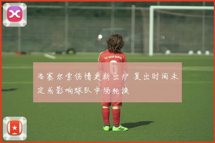 洛塞尔索伤情更新出炉 复出时间未定或影响球队中场轮换